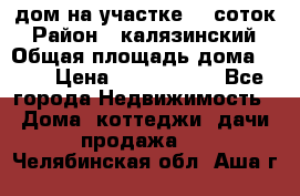 дом на участке 30 соток › Район ­ калязинский › Общая площадь дома ­ 73 › Цена ­ 1 600 000 - Все города Недвижимость » Дома, коттеджи, дачи продажа   . Челябинская обл.,Аша г.